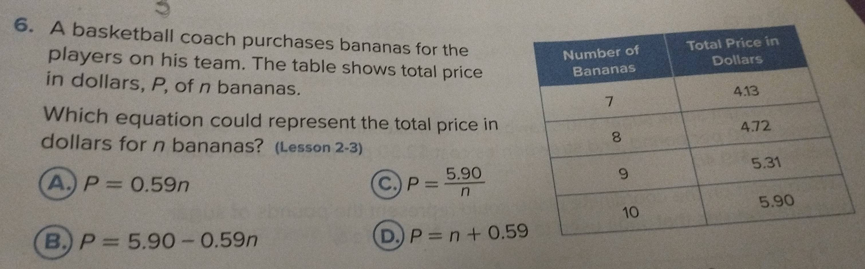 A basketball coach purchases bananas for the
players on his team. The table shows total price
in dollars, P, of n bananas.
Which equation could represent the total price in
dollars for n bananas? (Lesson 2-3)
A P=0.59n
C P= (5.90)/n 
B P=5.90-0.59n
D P=n+0.59