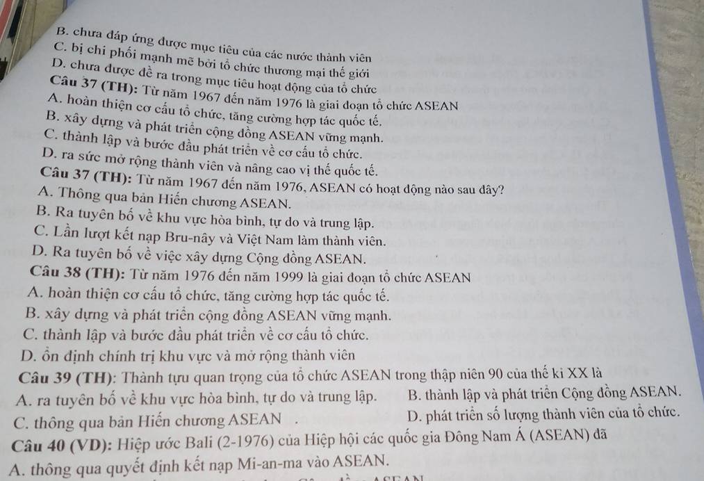 B. chưa đáp ứng được mục tiêu của các nước thành viên
C. bị chi phối mạnh mẽ bởi tổ chức thương mại thế giới
D. chưa được đề ra trong mục tiêu hoạt động của tổ chức
Câu 37 (TH): Từ năm 1967 đến năm 1976 là giai đoạn tổ chức ASEAN
A. hoàn thiện cơ cấu tổ chức, tăng cường hợp tác quốc tế,
B. xây dựng và phát triển cộng đồng ASEAN vững mạnh.
C. thành lập và bước đầu phát triển về cơ cấu tổ chức.
D. ra sức mở rộng thành viên và nâng cao vị thế quốc tế.
Câu 37 (TH): Từ năm 1967 đến năm 1976, ASEAN có hoạt động nào sau dây?
A. Thông qua bản Hiến chương ASEAN.
B. Ra tuyên bố về khu vực hòa bình, tự do và trung lập.
C. Lần lượt kết nạp Bru-nây và Việt Nam làm thành viên.
D. Ra tuyên bố về việc xây dựng Cộng đồng ASEAN.
Câu 38 (TH): Từ năm 1976 đến năm 1999 là giai đoạn tổ chức ASEAN
A. hoàn thiện cơ cấu tổ chức, tăng cường hợp tác quốc tế.
B. xây dựng và phát triển cộng đồng ASEAN vững mạnh.
C. thành lập và bước đầu phát triển về cơ cấu tổ chức.
D. ổn định chính trị khu vực và mở rộng thành viên
Câu 39 (TH): Thành tựu quan trọng của tổ chức ASEAN trong thập niên 90 của thế ki XX là
A. ra tuyên bố về khu vực hòa bình, tự do và trung lập. B. thành lập và phát triển Cộng đồng ASEAN.
C. thông qua bản Hiến chương ASEAN . D. phát triển số lượng thành viên của tổ chức.
Câu 40 (VD): Hiệp ước Bali (2-1976) của Hiệp hội các quốc gia Đông Nam Á (ASEAN) đã
A. thông qua quyết định kết nạp Mi-an-ma vào ASEAN.