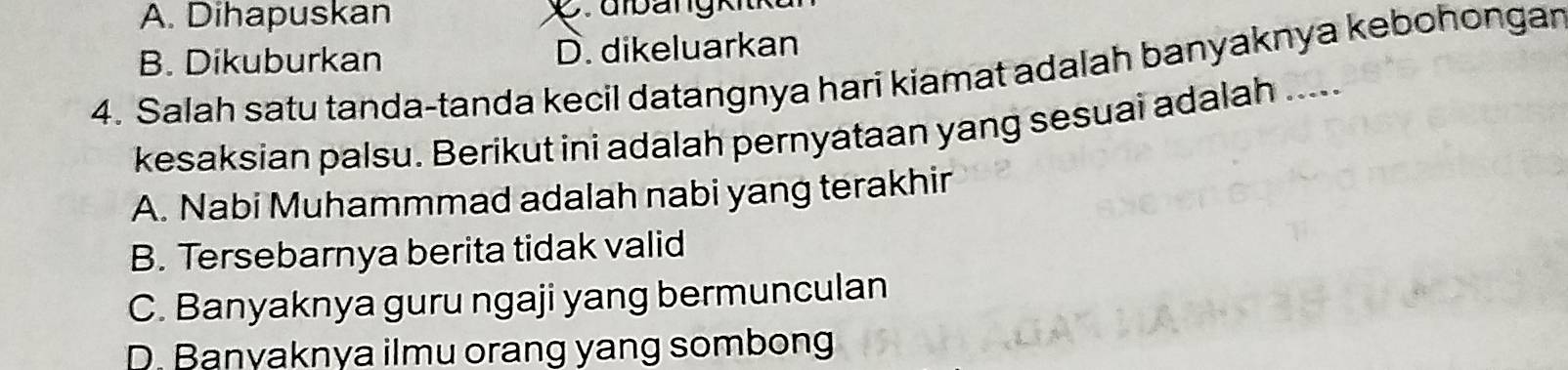 A. Dihapuskan
B. Dikuburkan D. dikeluarkan
4. Salah satu tanda-tanda kecil datangnya hari kiamat adalah banyaknya kebohongar
kesaksian palsu. Berikut ini adalah pernyataan yang sesuai adalah .....
A. Nabi Muhammmad adalah nabi yang terakhir
B. Tersebarnya berita tidak valid
C. Banyaknya guru ngaji yang bermunculan
D. Banyaknya ilmu orang yang sombong