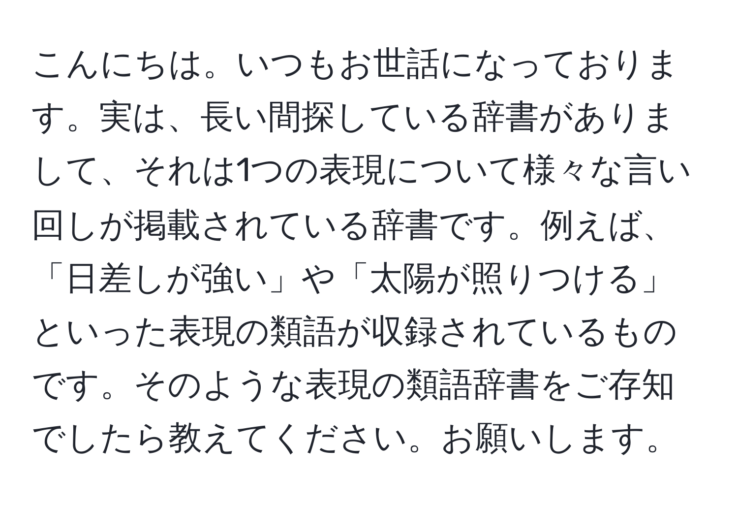 こんにちは。いつもお世話になっております。実は、長い間探している辞書がありまして、それは1つの表現について様々な言い回しが掲載されている辞書です。例えば、「日差しが強い」や「太陽が照りつける」といった表現の類語が収録されているものです。そのような表現の類語辞書をご存知でしたら教えてください。お願いします。