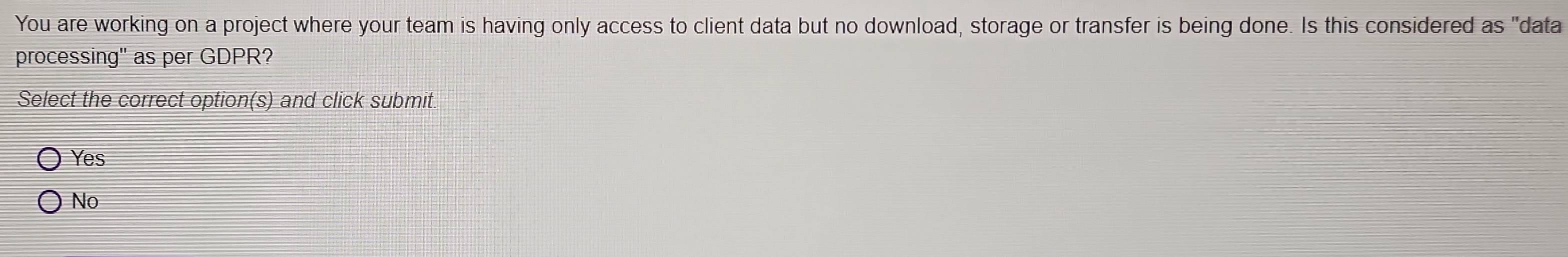 You are working on a project where your team is having only access to client data but no download, storage or transfer is being done. Is this considered as "data
processing" as per GDPR?
Select the correct option(s) and click submit.
Yes
No