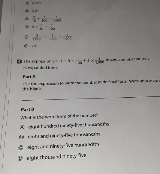 Ⓐ 0.231
⑧ 2,31
C  2/10 + 3/100 + 1/1,000 
D 2+ 3/10 + 1/100 
Ⓔ  2/1,000 + 3/1,000 + 1/1,000 
Ⓕ 231
The expression 8* 1+9*  1/100 +5*  1/1,000  shows a number written
in expanded form.
Part A
Use the expression to write the number in decimal form. Write your answe
the blank.
Part B
What is the word form of the number?
Ⓐ eight hundred ninety-five thousandths
Ⓑ eight and ninety-five thousandths
© eight and ninety-five hundredths
Ⓓ eight thousand ninety-five