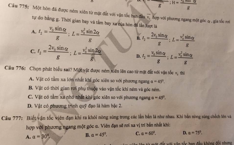 V^-;H=frac ^,gsin alpha g
Câu 775: Một hòn đá được ném xiên từ mặt đất với vận tốc ban đầu vector v_0 hợp với phương ngang một góc ợ , gia tốc rơi
tự do bằng g. Thời gian bay và tầm bay xa của hòn đá lần lượt là
A. t_2=frac v_0sin alpha g;L=frac (v_0)^2sin 2alpha g B. t_2=frac 2v_0sin alpha g;L=frac (v_0)^2sin alpha g
C. t_2=frac 2v_0sin alpha g;L=frac (v_0)^2sin 2alpha g
D. t_2=frac v_0sin alpha g;L=frac (v_0)^2sin alpha g
Câu 776: Chọn phát biểu sai? Một vật được ném xiên lên cao từ mặt đất với vận tốc v_0 thì
A. Vật có tầm xa lớn nhất khí góc xiên so với phương ngang alpha =45°.
B. Vật có thời gian rơi phụ thuộc vào vận tốc khi ném và góc ném.
C. Vật có tầm xa nhỏ nhất khi góc xiên so với phương ngang alpha =45°.
D. Vật có phương trình quỹ đạo là hàm bậc 2.
Câu 777: Biết vận tốc viên đạn khi ra khỏi nòng súng trong các lần bắn là như nhau. Khi bắn nòng súng chếch lên và
hợp với phương ngang một góc α. Viên đạn sẽ rơi xa vị trí bắn nhất khi:
A. alpha =30°. B. alpha =45°. C. alpha =60^0.
D. alpha =75°.
đừ mặt đất với vận tốc ban đầu không đổi nhưng