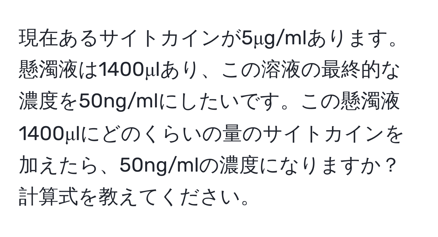 現在あるサイトカインが5μg/mlあります。懸濁液は1400μlあり、この溶液の最終的な濃度を50ng/mlにしたいです。この懸濁液1400μlにどのくらいの量のサイトカインを加えたら、50ng/mlの濃度になりますか？計算式を教えてください。