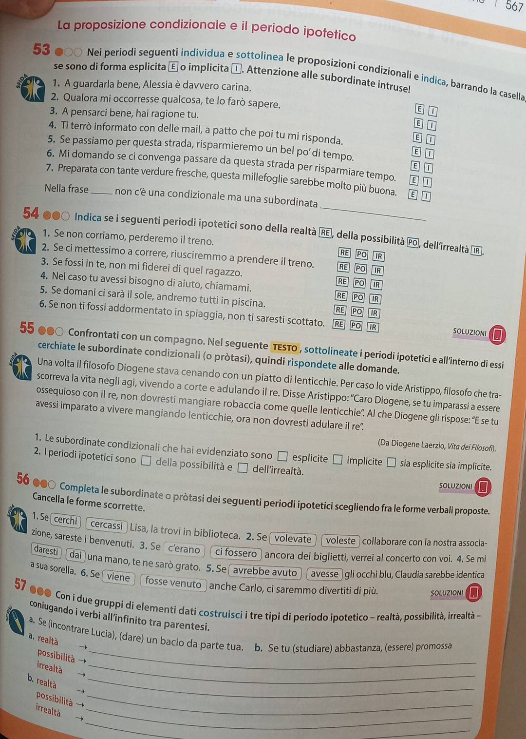 1 567
La proposizione condizionale e il periodo ipotetico
53 ●○○ Nei periodi seguenti individua e sottolinea le proposizioni condizionali e indica, barrando la casella
se sono di forma esplicita È o implicita □. Attenzione alle subordinate intruse!
1. A guardarla bene, Alessia è davvero carina.
2. Qualora mi occorresse qualcosa, te lo farò sapere. E 1
3. A pensarci bene, hai ragione tu.
B 1
4. Ti terrò informato con delle mail, a patto che poi tu mi risponda.
B T
5. Se passiamo per questa strada, risparmieremo un bel po’di tempo.
E 1
6. Mi domando se ci convenga passare da questa strada per risparmiare tempo. E T
E 1
7. Preparata con tante verdure fresche, questa millefoglie sarebbe molto più buona. E D
_
Nella frase _non cè una condizionale ma una subordinata
54 Indica se i seguenti periodi ipotetici sono della realtà Rε, della possibilità PO, dell'irrealtà αIR].
1. Se non corriamo, perderemo il treno. RE PO IR
2. Se ci mettessimo a correre, riusciremmo a prendere il treno. RE PO
3. Se fossi in te, non mi fiderei di quel ragazzo.
IR
4. Nel caso tu avessi bisogno di aiuto, chiamami.
RE PO IR
5. Se domani ci sarà il sole, andremo tutti in piscina.
RE PO IR
RE PO IR
6. Se non ti fossi addormentato in spiaggia, non ti saresti scottato. RE PO IR SOLUZIONI I
55 ●●○ Confrontati con un compagno. Nel seguente TESTO , sottolineate i periodi ipotetici e all’interno di essi
cerchiate le subordinate condizionali (o pròtasi), quindi rispondete alle domande.
Una volta il filosofo Diogene stava cenando con un piatto di lenticchie. Per caso lo vide Aristippo, filosofo che tra-
scorreva la vita negli agi, vivendo a corte e adulando il re. Disse Aristippo: “Caro Diogene, se tu imparassi a essere
ossequioso con il re, non dovresti mangiare robaccia come quelle lenticchie”. Al che Diogene gli rispose: “E se tu
avessi imparato a vivere mangiando lenticchie, ora non dovresti adulare il re".
(Da Diogene Laerzio, Vita dei Filosofi).
1. Le subordinate condizionali che hai evidenziato sono □ esplicite □ implicite □ sia esplicite sia implicite.
2. I periodi ipotetici sono □ della possibilità e □ dell'irrealtà.
SOLUZIONI
56 ●●〇 Completa le subordinate o pròtasi dei seguenti periodi ipotetici scegliendo fra le forme verbali proposte.
Cancella le forme scorrette.
1. Se cerchi cercassi  ) Lisa, la trovi in biblioteca. 2. Se volevate voleste  collaborare con la nostra associa-
zione, sareste i benvenuti. 3. Se c’erano ci fossero ancora dei biglietti, verrei al concerto con voi. 4. Se mi
daresti dai una mano, te ne sarò grato. 5. Se avrebbe avuto  gli occhi blu, Claudia sarebbe identica
avesse
a sua sorella. 6. Se viene fosse venuto ) anche Carlo, ci saremmo divertiti di più.
57
SOLUZIONI
●●● Con i due gruppi di elementi dati costruisci i tre tipi di periodo ipotetico - realtà, possibilità, irrealtà -
coniugando i verbi all infinito tra parentesi.
a. Se (incontrare Lucia), (dare) un bacio da parte tua. b. Se tu (studiare) abbastanza, (essere) promossa
a. realtà →
irrealtà
_
_
b. realtà →_
possibilità → _
_
irrealtà _
_