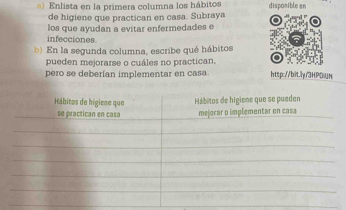 Enlista en la primera columna los hábitos disponible en 
de higiene que practican en casa. Subraya 
los que ayudan a evitar enfermedades e 
infecciones. 
b) En la segunda columna, escribe qué hábitos 
pueden mejorarse o cuáles no practican, 
pero se deberían implementar en casa. http://bit.ly/3HPOiUN 
_ 
_