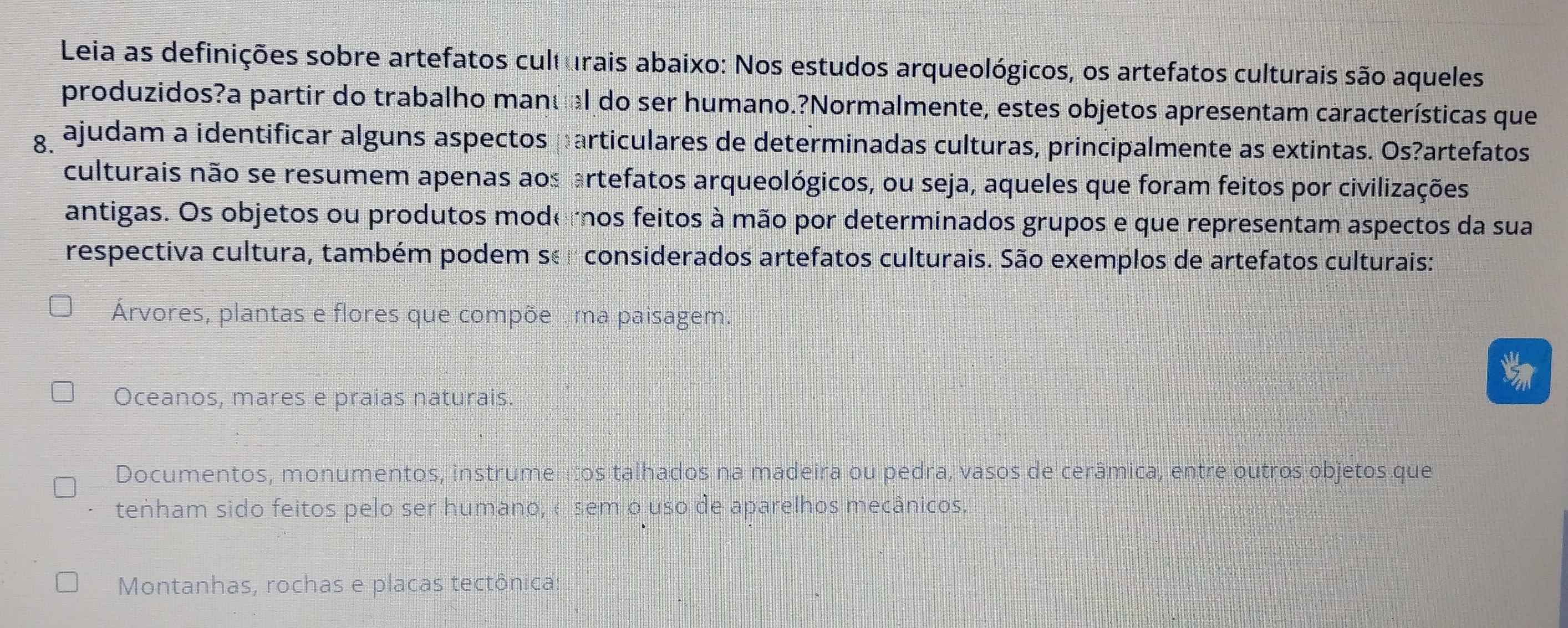 Leia as definições sobre artefatos culturais abaixo: Nos estudos arqueológicos, os artefatos culturais são aqueles
produzidos?a partir do trabalho manu al do ser humano.?Normalmente, estes objetos apresentam características que
g ajudam a identificar alguns aspectos particulares de determinadas culturas, principalmente as extintas. Os?artefatos
culturais não se resumem apenas aos artefatos arqueológicos, ou seja, aqueles que foram feitos por civilizações
antigas. Os objetos ou produtos moderos feitos à mão por determinados grupos e que representam aspectos da sua
respectiva cultura, também podem ser considerados artefatos culturais. São exemplos de artefatos culturais:
Árvores, plantas e flores que compõe ma paisagem.
Oceanos, mares e praias naturais.
Documentos, monumentos, instrumentos talhados na madeira ou pedra, vasos de cerâmica, entre outros objetos que
teṅham sido feitos pelo ser humano, «sem o uso de aparelhos mecânicos.
Montanhas, rochas e placas tectônica