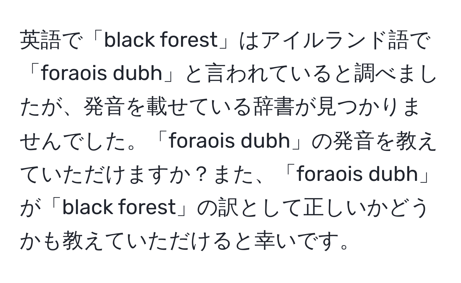 英語で「black forest」はアイルランド語で「foraois dubh」と言われていると調べましたが、発音を載せている辞書が見つかりませんでした。「foraois dubh」の発音を教えていただけますか？また、「foraois dubh」が「black forest」の訳として正しいかどうかも教えていただけると幸いです。