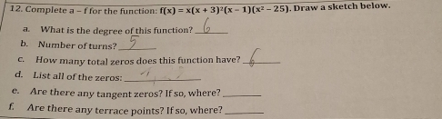 Complete a - f for the function: f(x)=x(x+3)^2(x-1)(x^2-25). Draw a sketch below. 
a. What is the degree of this function?_ 
b. Number of turns?_ 
c. How many total zeros does this function have?_ 
d. List all of the zeros:_ 
e. Are there any tangent zeros? If so, where?_ 
f. Are there any terrace points? If so, where?_