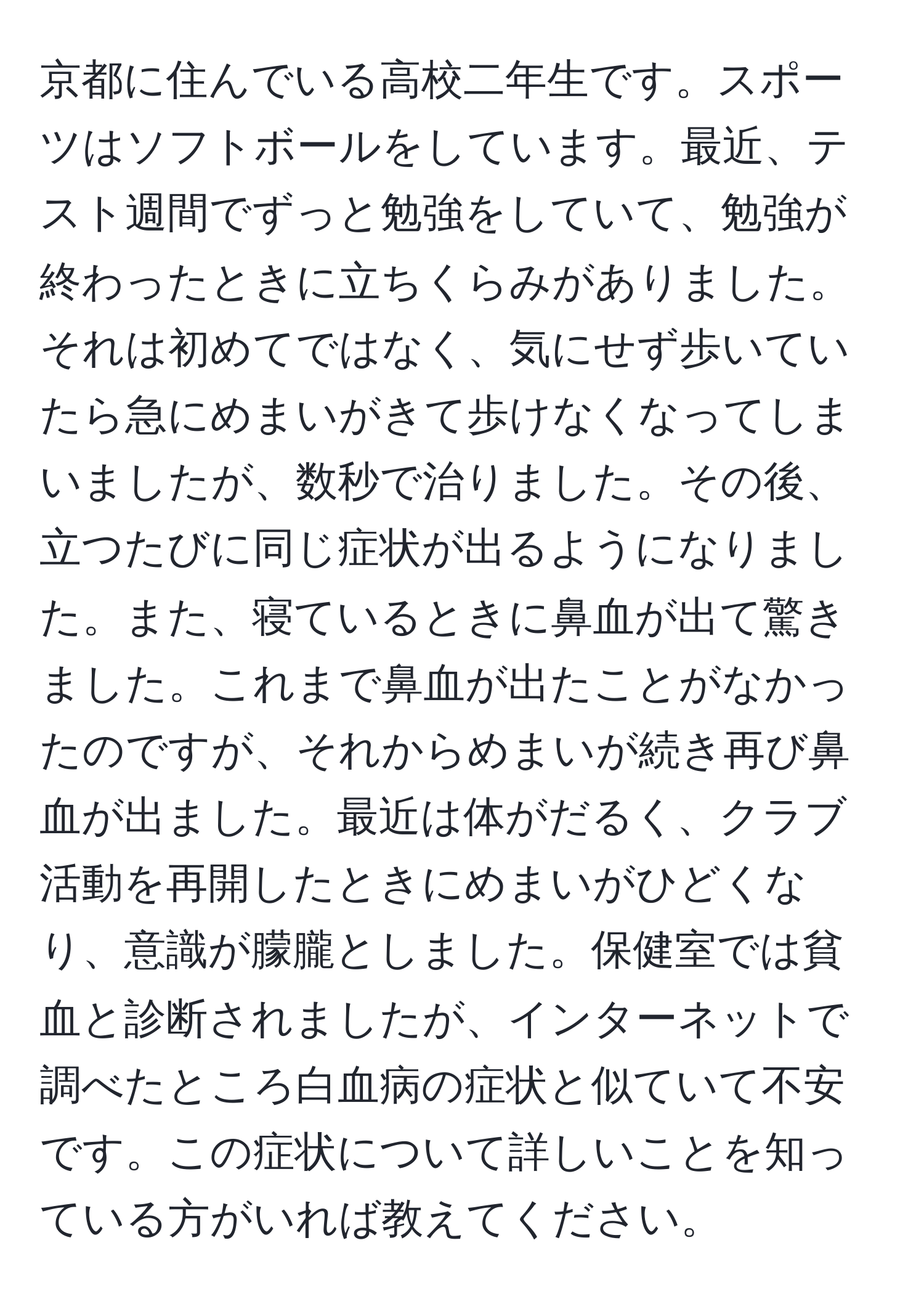 京都に住んでいる高校二年生です。スポーツはソフトボールをしています。最近、テスト週間でずっと勉強をしていて、勉強が終わったときに立ちくらみがありました。それは初めてではなく、気にせず歩いていたら急にめまいがきて歩けなくなってしまいましたが、数秒で治りました。その後、立つたびに同じ症状が出るようになりました。また、寝ているときに鼻血が出て驚きました。これまで鼻血が出たことがなかったのですが、それからめまいが続き再び鼻血が出ました。最近は体がだるく、クラブ活動を再開したときにめまいがひどくなり、意識が朦朧としました。保健室では貧血と診断されましたが、インターネットで調べたところ白血病の症状と似ていて不安です。この症状について詳しいことを知っている方がいれば教えてください。