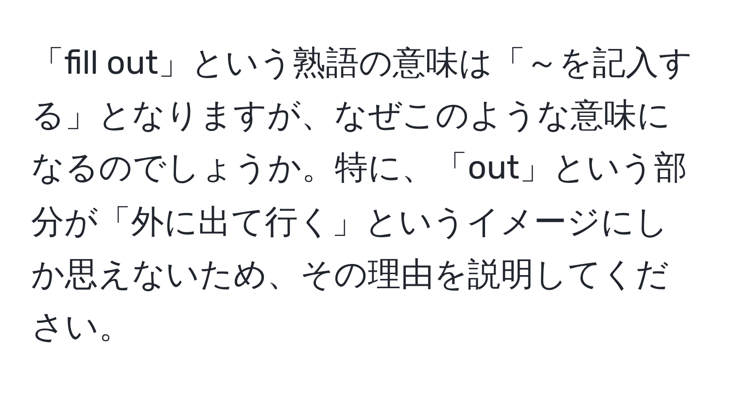 「fill out」という熟語の意味は「～を記入する」となりますが、なぜこのような意味になるのでしょうか。特に、「out」という部分が「外に出て行く」というイメージにしか思えないため、その理由を説明してください。