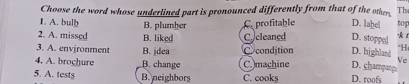 Choose the word whose underlined part is pronounced differently from that of the others The
1. A. bulb C. profitable D. label top
B. plumber
2. A. missed B. liked C. cleaned "k t
D. stopped
3. A. environment B. idea C condition
“H
D. highland
4. A. brochure B. change C.)machine
Ve
D. champangre
5. A. tests B. neighbors C. cooks D. roofs