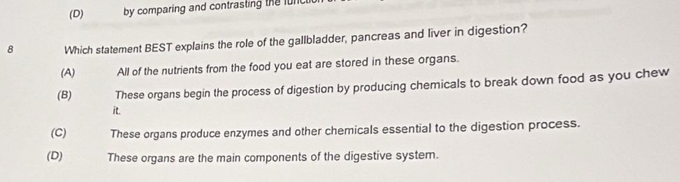 (D) by comparing and contrasting the lunc
8 Which statement BEST explains the role of the gallbladder, pancreas and liver in digestion?
(A) All of the nutrients from the food you eat are stored in these organs.
(B) These organs begin the process of digestion by producing chemicals to break down food as you chew
it.
(C) These organs produce enzymes and other chemicals essential to the digestion process.
(D) These organs are the main components of the digestive system.