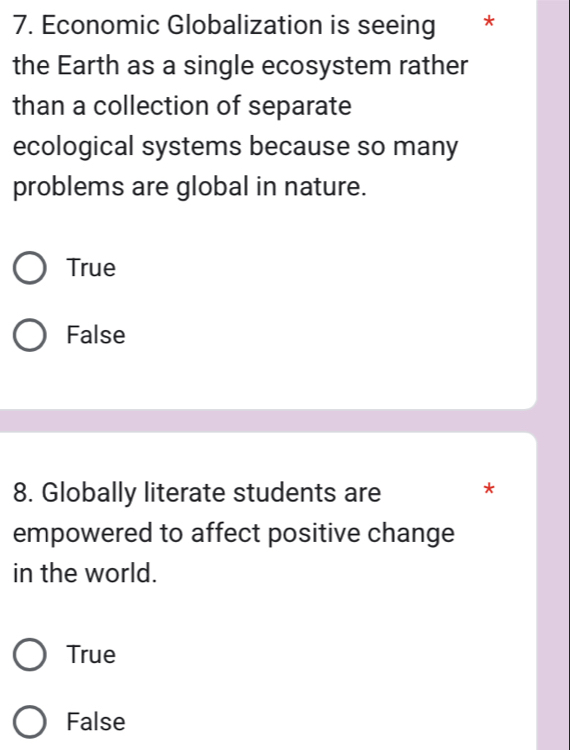 Economic Globalization is seeing *
the Earth as a single ecosystem rather
than a collection of separate
ecological systems because so many
problems are global in nature.
True
False
8. Globally literate students are *
empowered to affect positive change
in the world.
True
False