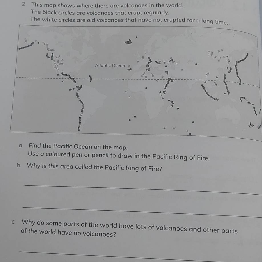 This map shows where there are volcanoes in the world. 
The black circles are volcanoes that erupt regularly. 
The white circles are old volcanoes that have not erupted for a long time. 
a Find the Pacific Ocean on the map. 
Use a coloured pen or pencil to draw in the Pacific Ring of Fire. 
b Why is this area called the Pacific Ring of Fire? 
_ 
_ 
c Why do some parts of the world have lots of volcanoes and other parts 
of the world have no volcanoes? 
_