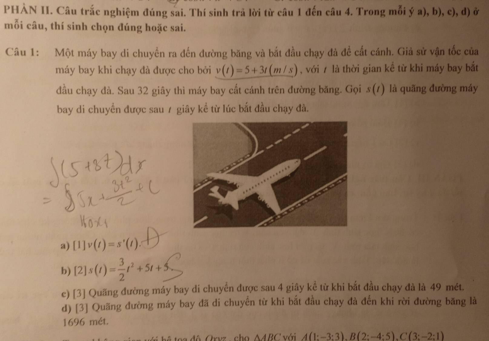 PHÀN II. Câu trắc nghiệm đúng sai. Thí sinh trả lời từ câu 1 đến câu 4. Trong mỗi ý a), b), c), d) ở
mỗi câu, thí sinh chọn đúng hoặc sai.
Câu 1: Một máy bay di chuyển ra đến đường băng và bắt đầu chạy đà đề cất cánh. Giả sử vận tốc của
máy bay khi chạy đà được cho bởi v(t)=5+3t(m/s) , với 7 là thời gian kể từ khi máy bay bắt
đầu chạy đà. Sau 32 giây thì máy bay cất cánh trên đường băng. Gọi s(t) là quãng đường máy
bay di chuyển được sau / giây kể từ lúc bắt đầu chạy đà.
a) [1]v(t)=s'(t).
b) [2]s(t)= 3/2 t^2+5t+5
c) [3] Quãng đường máy bay di chuyển được sau 4 giây kể từ khi bắt đầu chạy đà là 49 mét.
d) [3] Quãng đường máy bay đã di chuyển từ khi bắt đầu chạy đà đến khi rời đường băng là
1696 mét.
t o a đô Orvz , cho △ ABC với A(1;-3;3endpmatrix , Bbeginpmatrix 2;-4;5), C(3;-2;1)