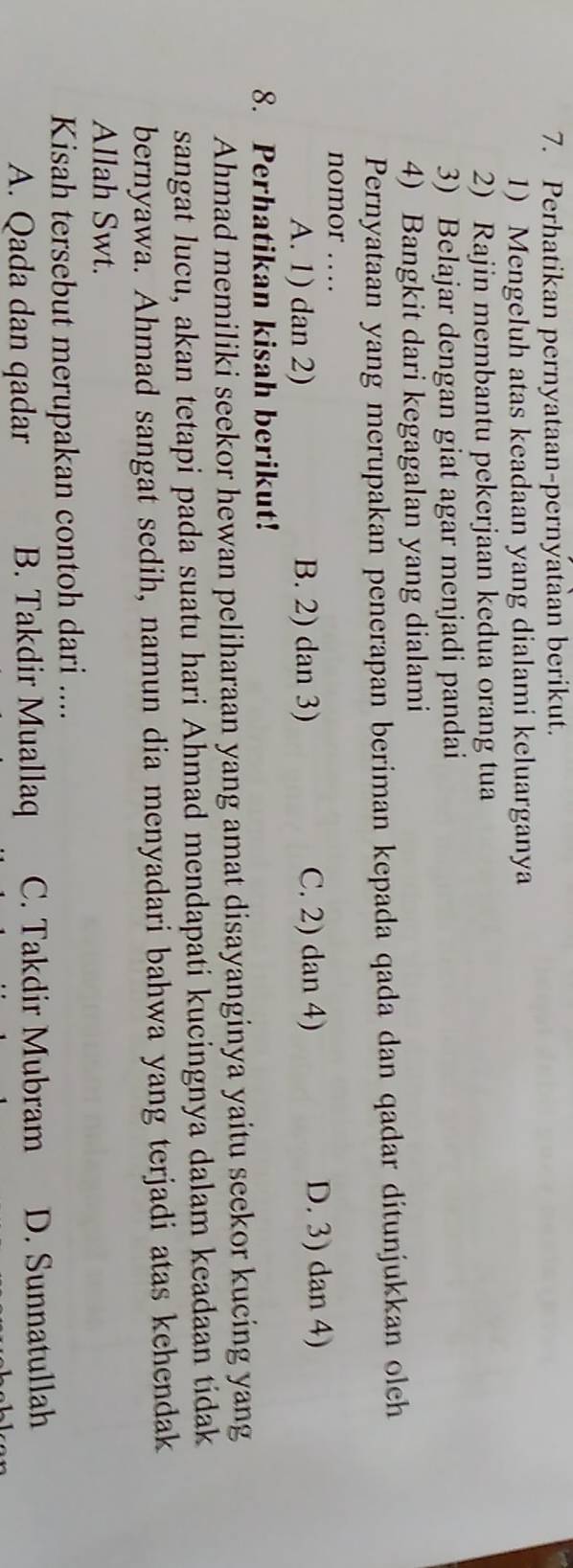 Perhatikan pernyataan-pernyataan berikut.
1) Mengeluh atas keadaan yang dialami keluarganya
2) Rajin membantu pekerjaan kedua orang tua
3) Belajar dengan giat agar menjadi pandai
4) Bangkit dari kegagalan yang dialami
Pernyataan yang merupakan penerapan beriman kepada qada dan qadar ditunjukkan olch
nomor …
A. 1) dan 2) B. 2) dan 3) C. 2) dan 4) D. 3) dan 4)
8. Perhatikan kisah berikut!
Ahmad memiliki seekor hewan peliharaan yang amat disayanginya yaitu seekor kucing yang
sangat lucu, akan tetapi pada suatu hari Ahmad mendapati kucingnya dalam keadaan tidak
bernyawa. Ahmad sangat sedih, namun dia menyadari bahwa yang terjadi atas kehendak
Allah Swt.
Kisah tersebut merupakan contoh dari ....
A. Qada dan qadar B. Takdir Muallaq C. Takdir Mubram D. Sunnatullah