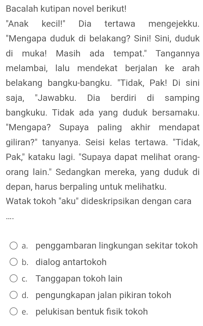 Bacalah kutipan novel berikut!
"Anak kecil!" Dia tertawa mengejekku.
"Mengapa duduk di belakang? Sini! Sini, duduk
di muka! Masih ada tempat." Tangannya
melambai, lalu mendekat berjalan ke arah
belakang bangku-bangku. "Tidak, Pak! Di sini
saja, "Jawabku. Dia berdiri di samping
bangkuku. Tidak ada yang duduk bersamaku.
"Mengapa? Supaya paling akhir mendapat
giliran?" tanyanya. Seisi kelas tertawa. "Tidak,
Pak," kataku lagi. "Supaya dapat melihat orang-
orang lain." Sedangkan mereka, yang duduk di
depan, harus berpaling untuk melihatku.
Watak tokoh "aku" dideskripsikan dengan cara
…
a. penggambaran lingkungan sekitar tokoh
b. dialog antartokoh
c. Tanggapan tokoh lain
d. pengungkapan jalan pikiran tokoh
e. pelukisan bentuk fisik tokoh