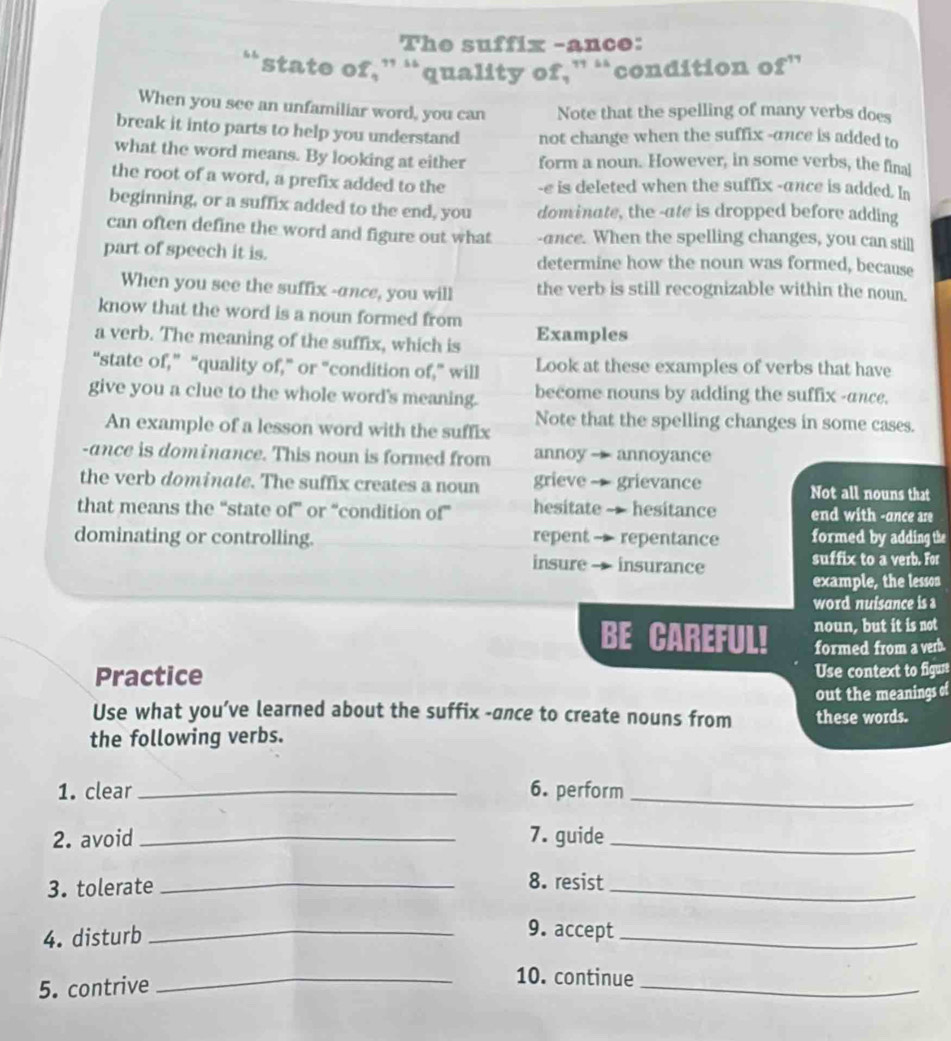 The suffix -ance: 
“state of,” “quality of,” “condition of” 
When you see an unfamiliar word, you can Note that the spelling of many verbs does 
break it into parts to help you understand not change when the suffix -ance is added to 
what the word means. By looking at either form a noun. However, in some verbs, the final 
the root of a word, a prefix added to the -e is deleted when the suffix -ance is added. In 
beginning, or a suffix added to the end, you dominate, the -ate is dropped before adding 
can often define the word and figure out what -ance. When the spelling changes, you can still 
part of speech it is. determine how the noun was formed, because 
When you see the suffix -ance, you will the verb is still recognizable within the noun. 
know that the word is a noun formed from 
a verb. The meaning of the suffix, which is Examples 
“state of,” “quality of,” or “condition of,” will Look at these examples of verbs that have 
give you a clue to the whole word's meaning. become nouns by adding the suffix -ance. 
An example of a lesson word with the suffix Note that the spelling changes in some cases. 
-ance is dominance. This noun is formed from annoy — annoyance 
the verb dominate. The suffix creates a noun grieve - grievance Not all nouns that 
that means the “state of” or “condition of” hesitate -- hesitance end with -ance are 
dominating or controlling. repent - repentance formed by adding the 
insure - insurance suffix to a verb. For 
example, the lesson 
word nuisance is s 
BE CAREFUL! noun, but it is not 
Practice formed from a verb. 
Use context to figust 
out the meanings of 
Use what you’ve learned about the suffix -ance to create nouns from these words. 
the following verbs. 
1. clear _6. perform_ 
2. avoid _7. guide_ 
3. tolerate_ 
8. resist 
_ 
4. disturb_ 
9. accept_ 
5. contrive 
_ 
_10. continue