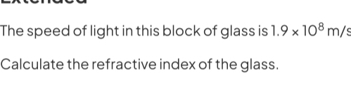 The speed of light in this block of glass is 1.9* 10^8m/s
Calculate the refractive index of the glass.