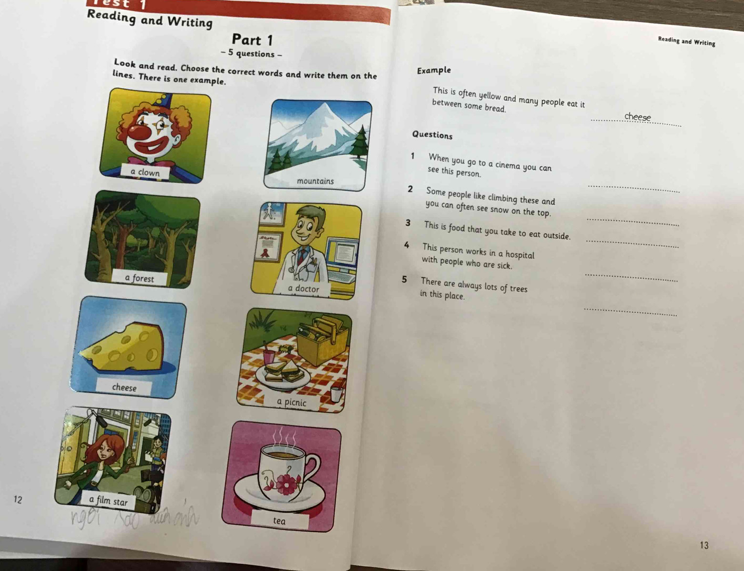 est 
Reading and Writing 
Part 1 
Reading and Writing 
- 5 questions - 
Look and read. Choose the correct words and write them on the 
Example 
lines. There is one example. 
This is often yellow and many people eat it 
between some bread. 
_ 
_cheese 
Questions 
1 When you go to a cinema you can 
see this person. 
_ 
2 Some people like climbing these and 
_ 
you can often see snow on the top. 
_ 
3 This is food that you take to eat outside. 
4 This person works in a hospital 
_ 
with people who are sick. 

5 There are always lots of trees 
in this place. 
_ 
12 
13