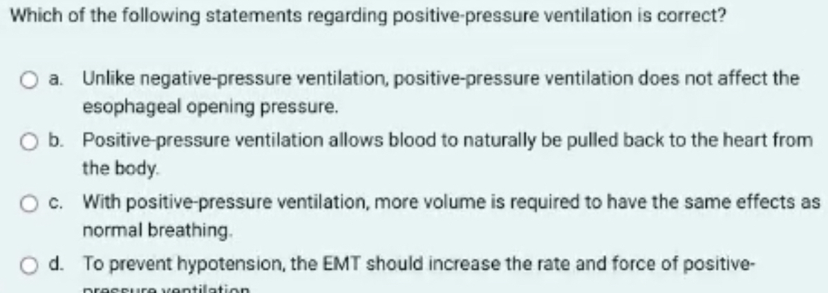 Which of the following statements regarding positive-pressure ventilation is correct?
a. Unlike negative-pressure ventilation, positive-pressure ventilation does not affect the
esophageal opening pressure.
b. Positive-pressure ventilation allows blood to naturally be pulled back to the heart from
the body.
c. With positive-pressure ventilation, more volume is required to have the same effects as
normal breathing.
d. To prevent hypotension, the EMT should increase the rate and force of positive-