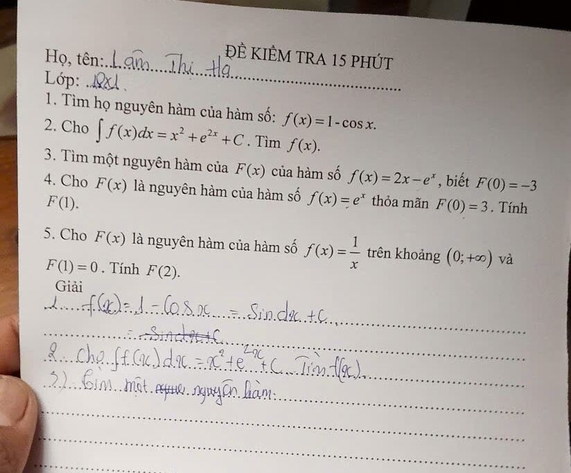 Họ, tên: 
ĐÊ KIÊM trA 15 phút 
Lớp: _、 
1. Tìm họ nguyên hàm của hàm số: f(x)=1-cos x. 
2. Cho ∈t f(x)dx=x^2+e^(2x)+C. Tìm f(x). 
3. Tìm một nguyên hàm của F(x) của hàm số f(x)=2x-e^x , biết F(0)=-3
4. Cho F(x) là nguyên hàm của hàm số f(x)=e^x thỏa mãn F(0)=3. Tính
F(1). 
5. Cho F(x) là nguyên hàm của hàm số f(x)= 1/x  trên khoảng (0;+∈fty ) và
F(1)=0. Tính F(2). 
Giải 
_ 
_ 
_ 
_ 
_ 
_ 
_ 
_ 
_ 
_ 
_ 
_