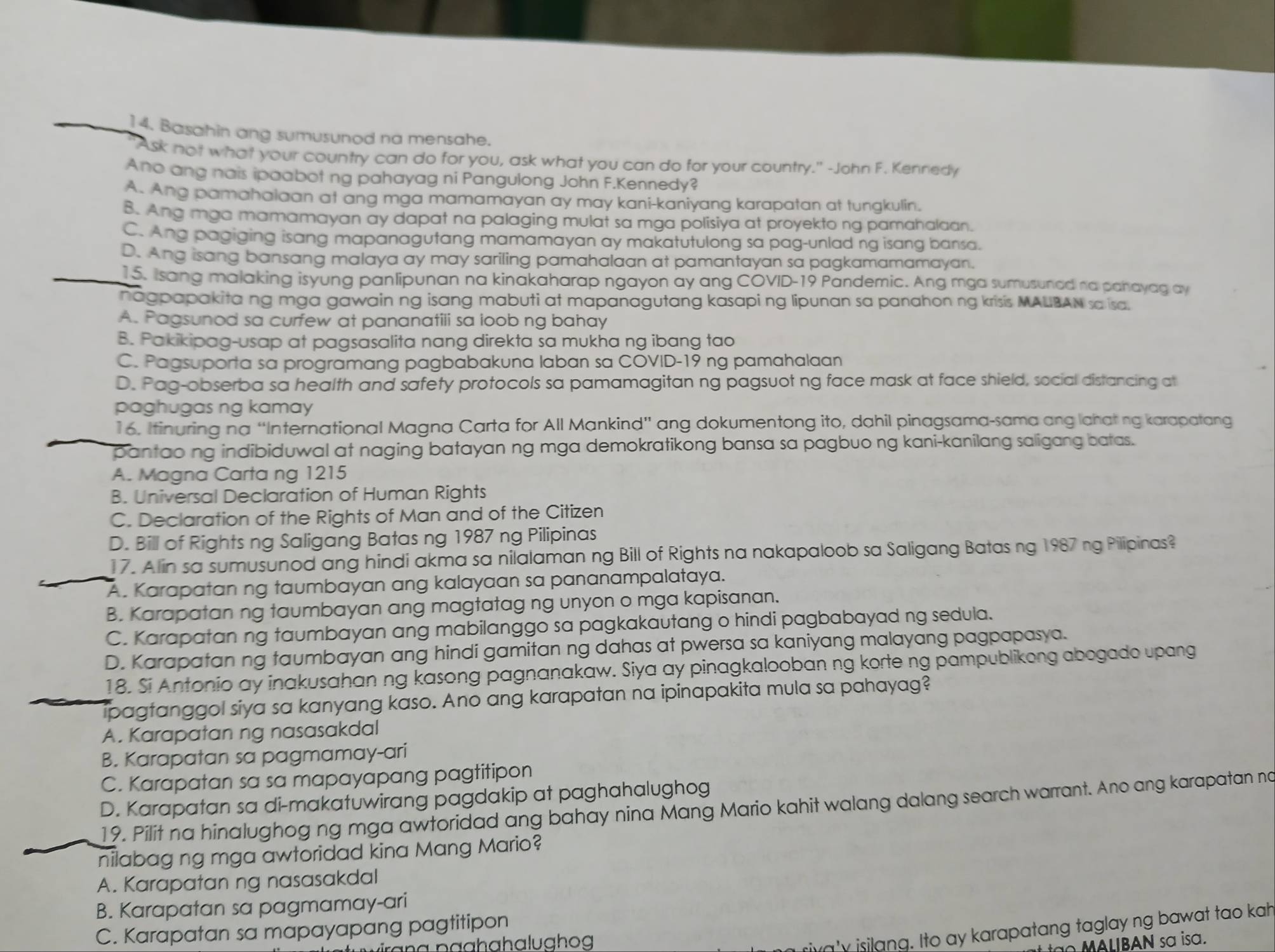Basahin ang sumusunod na mensahe.
"Ask not what your country can do for you, ask what you can do for your country." -John F. Kennedy
Ano ang nais ipaabot ng pahayag ni Pangulong John F.Kennedy?
A. Ang pamahaiaan at ang mga mamamayan ay may kani-kaniyang karapatan at tunakulin.
B. Ang mga mamamayan ay dapat na palaging mulat sa mga polisiya at proyekto ng pamahalaan.
C. Ang pagiging isang mapanagutang mamamayan ay makatutulong sa pag-unlad ng isang bansa.
D. Ang isang bansang malaya ay may sariling pamahalaan at pamantayan sa pagkamamamayan.
15. Isang malaking isyung panlipunan na kinakaharap ngayon ay ang COVID-19 Pandemic. Ang mga sumusunad na parayag ay
nagpapakita ng mga gawain ng isang mabuti at mapanagutang kasapi ng lipunan sa panahon ng krisis MALBAN sa isa.
A. Pagsunod sa curfew at pananatili sa loob ng bahay
B. Pakikipag-usap at pagsasalita nang direkta sa mukha ng ibang tao
C. Pagsuporta sa programang pagbabakuna laban sa COVID-19 ng pamahalaan
D. Pag-obserba sa health and safety protocols sa pamamagitan ng pagsuot ng face mask at face shield, social distancing at
paghugas ng kamay
16. Itinuring na “International Magna Carta for All Mankind” ang dokumentong ito, dahil pinagsama-sama ang lahating karapatang
pantao ng indibiduwal at naging batayan ng mga demokratikong bansa sa pagbuo ng kani-kanilang saligang batas.
A. Magna Carta ng 1215
B. Universal Declaration of Human Rights
C. Declaration of the Rights of Man and of the Citizen
D. Bill of Rights ng Saligang Batas ng 1987 ng Pilipinas
17. Alin sa sumusunod ang hindi akma sa nilalaman ng Bill of Rights na nakapaloob sa Saligang Batas ng 1987 ng Pilipinas?
A. Karapatan ng taumbayan ang kalayaan sa pananampalataya.
B. Karapatan ng taumbayan ang magtatag ng unyon o mga kapisanan.
C. Karapatan ng taumbayan ang mabilanggo sa pagkakautang o hindi pagbabayad ng sedula.
D. Karapatan ng taumbayan ang hindi gamitan ng dahas at pwersa sa kaniyang malayang pagpapasya.
18. Si Antonio ay inakusahan ng kasong pagnanakaw. Siya ay pinagkalooban ng korte ng pampublikong abogado upang
ipagtanggol siya sa kanyang kaso. Ano ang karapatan na ipinapakita mula sa pahayag?
A. Karapatan ng nasasakdal
B. Karapatan sa pagmamay-ari
C. Karapatan sa sa mapayapang pagtitipon
D. Karapatan sa di-makatuwirang pagdakip at paghahalughog
19. Pilit na hinalughog ng mga awtoridad ang bahay nina Mang Mario kahit walang dalang search warrant. Ano ang karapatan no
nilabag ng mga awtoridad kina Mang Mario?
A. Karapatan ng nasasakdal
B. Karapatan sa pagmamay-ari
C. Karapatan sa mapayapang pagtitipon
riva'y isilang. Ito ay karapatang taglay ng bawat tao kah
I BAN sa isa.