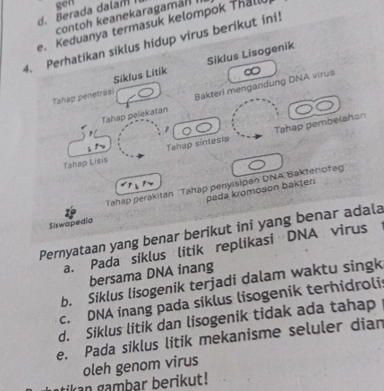 gen
d. Berada dalan I contoh keanekaragamäl I.
e. Keduanya termasuk kelompok Thalll
4. Perhatikan siklus hidup virus berikut ini!
Siklus Litik Siklus Lisogenik
Tahap pelekatan Bakteri mengandung DNA virus
Tahap penetrasi
1
Tahap Lisis Tahap sintesia Tahap pembelahan
Tahap perakitan Tahap penyisipan DNA Bakterofag
pada kromoson bakter
Siswapedia
Pernyataan yang benar berikut ini yang benar adala
a. Pada siklus litik replikasi DNA virus
bersama DNA inang
b. Siklus lisogenik terjadi dalam waktu singk
c. DNA inang pada siklus lisogenik terhidroli
d. Siklus litik dan lisogenik tidak ada tahap
e. Pada siklus litik mekanisme seluler dian
oleh genom virus
tik an gambar berikut!