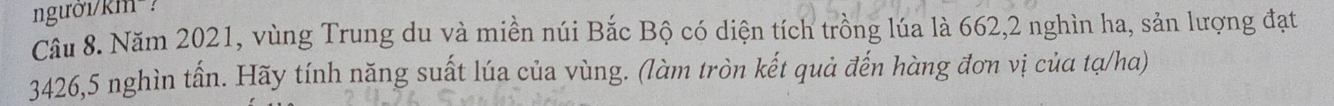 người/km² ? 
Câu 8. Năm 2021, vùng Trung du và miền núi Bắc Bộ có diện tích trồng lúa là 662, 2 nghìn ha, sản lượng đạt
3426, 5 nghìn tấn. Hãy tính năng suất lúa của vùng. (làm tròn kết quả đến hàng đơn vị của tạ/ha)