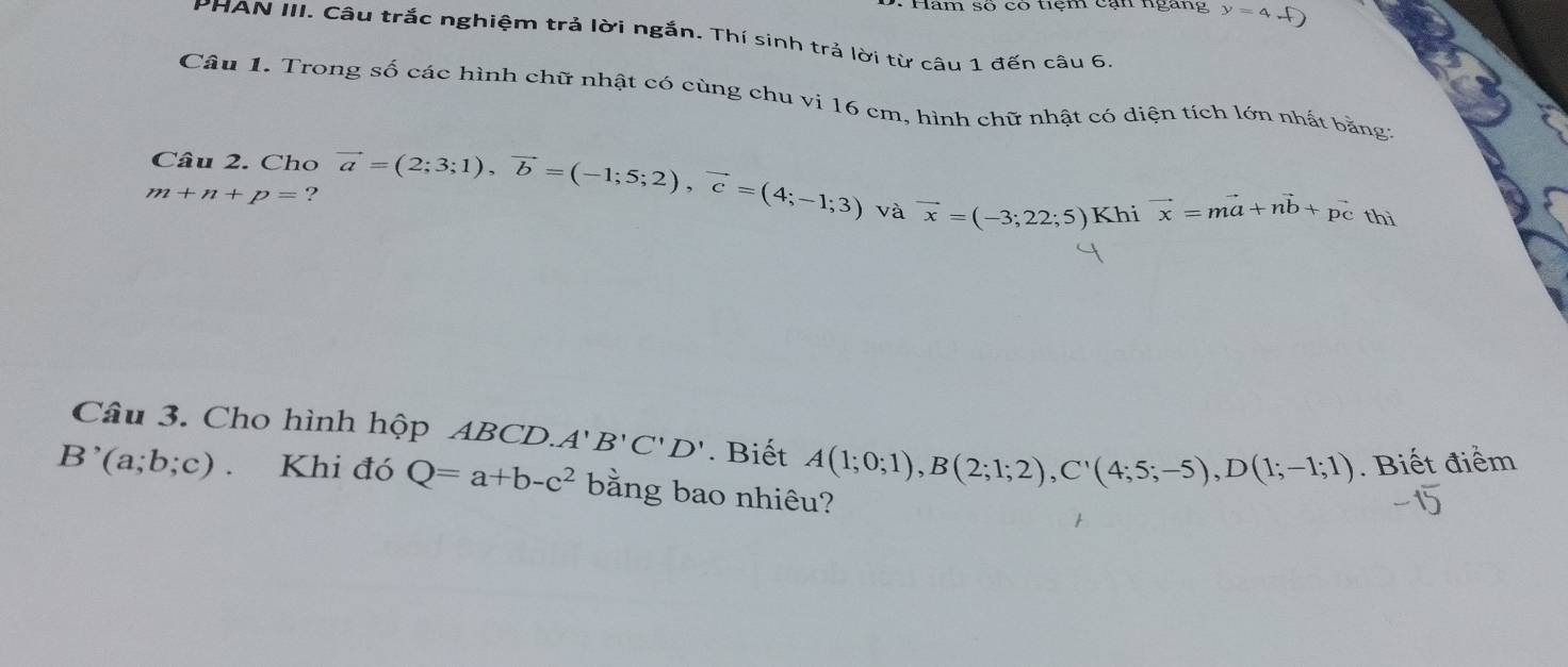 Hăm số có tiệm cạn ngàng y=4+ D 
PHAN III. Câu trắc nghiệm trả lời ngắn. Thí sinh trả lời từ câu 1 đến câu 6, 
Câu 1. Trong số các hình chữ nhật có cùng chu vi 16 cm, hình chữ nhật có diện tích lớn nhất bằng 
Câu 2. Cho
m+n+p= ? vector a=(2;3;1), vector b=(-1;5;2), vector c=(4;-1;3)
và vector x=(-3;22;5) Khi vector x=mvector a+nvector b+ pc thì 
Câu 3. Cho hình hộp ABCD. A'B'C'D'. Biết A(1;0;1), B(2;1;2), C'(4;5;-5), D(1;-1;1). Biết điểm
B'(a;b;c). Khi đó Q=a+b-c^2 bằng bao nhiêu?