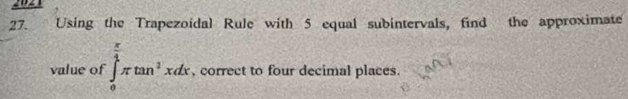 2021 
27. Using the Trapezoidal Rule with 5 equal subintervals, find the approximate 
value of ∈tlimits _0^((frac π)4)π tan^3xdx , correct to four decimal places.