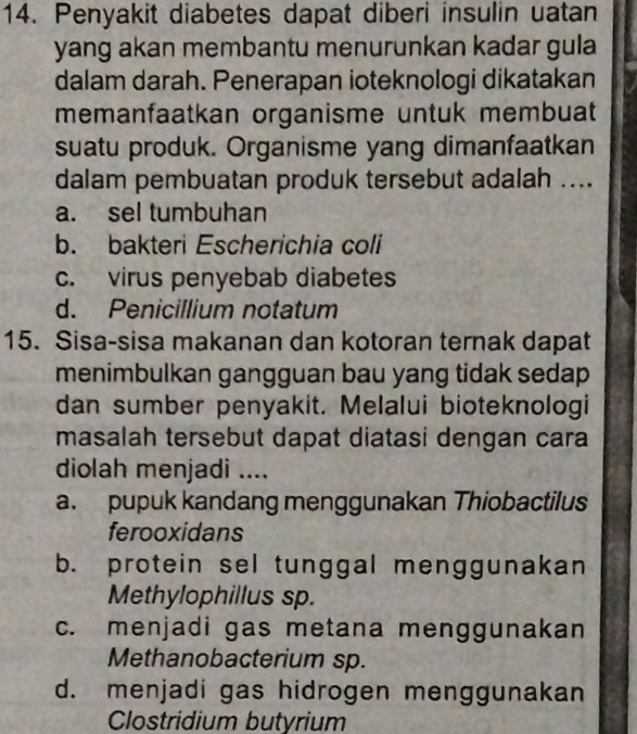 Penyakit diabetes dapat diberi insulin uatan
yang akan membantu menurunkan kadar gula 
dalam darah. Penerapan ioteknologi dikatakan
memanfaatkan organisme untuk membuat
suatu produk. Organisme yang dimanfaatkan
dalam pembuatan produk tersebut adalah ....
a. sel tumbuhan
b. bakteri Escherichia coli
c. virus penyebab diabetes
d. Penicillium notatum
15. Sisa-sisa makanan dan kotoran ternak dapat
menimbulkan gangguan bau yang tidak sedap
dan sumber penyakit. Melalui bioteknologi
masalah tersebut dapat diatasi dengan cara
diolah menjadi ....
a. pupuk kandang menggunakan Thiobactilus
ferooxidans
b. protein sel tunggal menggunakan
Methylophillus sp.
c. menjadi gas metana menggunakan
Methanobacterium sp.
d. menjadi gas hidrogen menggunakan
Clostridium butyrium