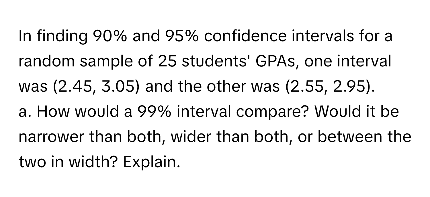 In finding 90% and 95% confidence intervals for a random sample of 25 students' GPAs, one interval was (2.45, 3.05) and the other was (2.55, 2.95).

a. How would a 99% interval compare? Would it be narrower than both, wider than both, or between the two in width? Explain.