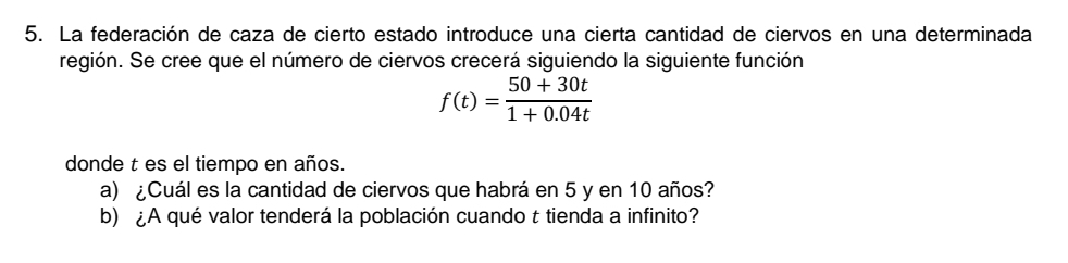 La federación de caza de cierto estado introduce una cierta cantidad de ciervos en una determinada 
región. Se cree que el número de ciervos crecerá siguiendo la siguiente función
f(t)= (50+30t)/1+0.04t 
donde t es el tiempo en años. 
a) ¿Cuál es la cantidad de ciervos que habrá en 5 y en 10 años? 
b) ¿A qué valor tenderá la población cuando t tienda a infinito?