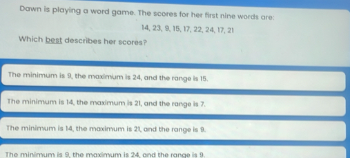 Dawn is playing a word game. The scores for her first nine words are:
14, 23, 9, 15, 17, 22, 24, 17, 21
Which best describes her scores?
The minimum is 9, the maximum is 24, and the range is 15.
The minimum is 14, the maximum is 21, and the range is 7.
The minimum is 14, the maximum is 21, and the range is 9.
The minimum is 9. the maximum is 24. and the range is 9.