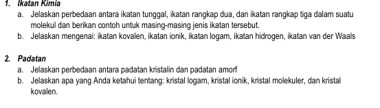 Ikatan Kimia 
a. Jelaskan perbedaan antara ikatan tunggal, ikatan rangkap dua, dan ikatan rangkap tiga dalam suatu 
molekul dan berikan contoh untuk masing-masing jenis ikatan tersebut. 
b. Jelaskan mengenai: ikatan kovalen, ikatan ionik, ikatan logam, ikatan hidrogen, ikatan van der Waals 
2. Padatan 
a. Jelaskan perbedaan antara padatan kristalin dan padatan amorf 
b. Jelaskan apa yang Anda ketahui tentang: kristal logam, kristal ionik, kristal molekuler, dan kristal 
kovalen.