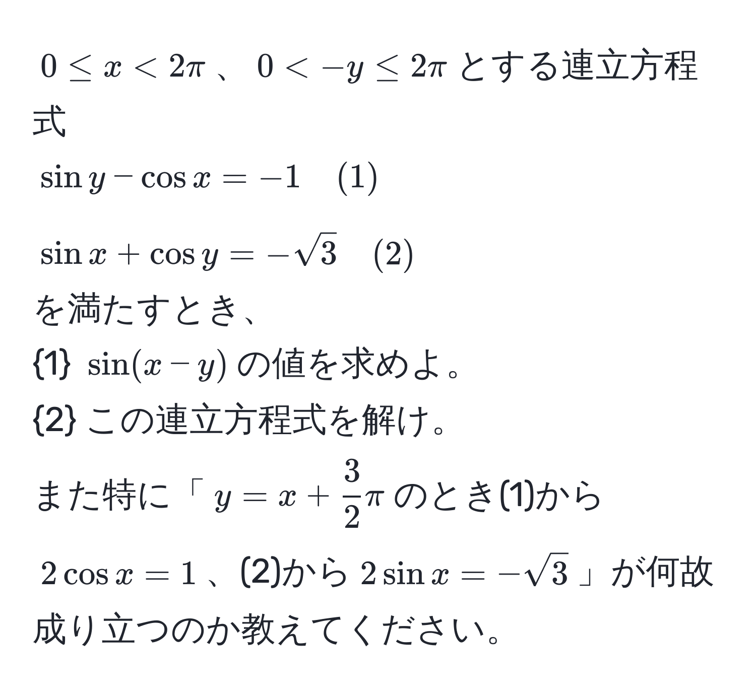 $0 ≤ x < 2π$、$0 < -y ≤ 2π$とする連立方程式  
$sin y - cos x = -1 quad (1)$  
$sin x + cos y = -sqrt(3) quad (2)$  
を満たすとき、  
1 $sin(x - y)$の値を求めよ。  
2 この連立方程式を解け。  
また特に「$y = x +  3/2 π$のとき(1)から$2cos x = 1$、(2)から$2sin x = -sqrt(3)$」が何故成り立つのか教えてください。