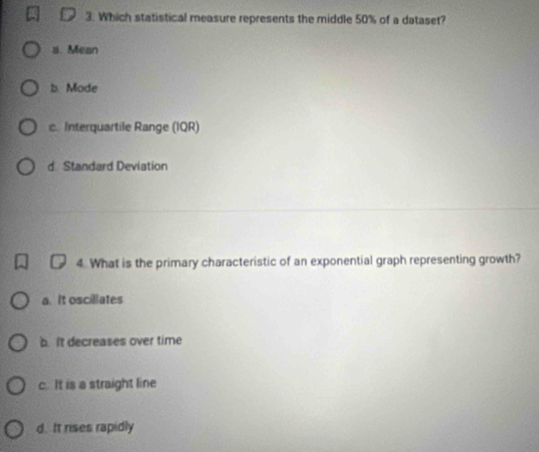 Which statistical measure represents the middle 50% of a dataset?
a. Mean
b. Mode
c. Interquartile Range (IQR)
d Standard Deviation
4. What is the primary characteristic of an exponential graph representing growth?
a. It oscillates
b. It decreases over time
c. It is a straight line
d. It rises rapidly