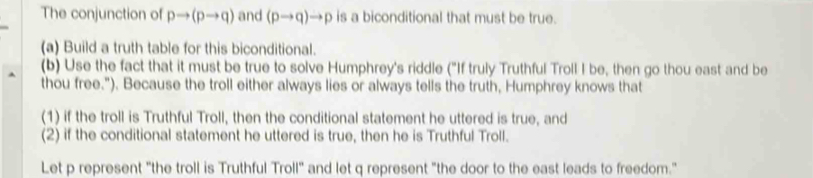 The conjunction of pto (pto q) and (pto q)to p is a biconditional that must be true. 
(a) Build a truth table for this biconditional. 
(b) Use the fact that it must be true to solve Humphrey's riddle ("If truly Truthful Troll I be, then go thou east and be 
thou free."). Because the troll either always lies or always tells the truth, Humphrey knows that 
(1) if the troll is Truthful Troll, then the conditional statement he uttered is true, and 
(2) if the conditional statement he uttered is true, then he is Truthful Troll. 
Let p represent "the troll is Truthful Troll" and let q represent "the door to the east leads to freedom."