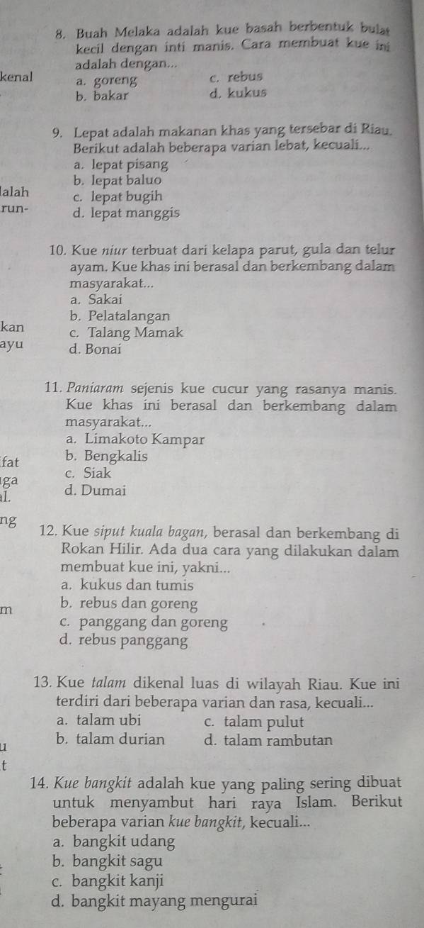 Buah Melaka adalah kue basah berbentuk bula
kecil dengan inti manis. Cara membuat kue in
adalah dengan...
kenal a. goreng c. rebus
b. bakar d. kukus
9. Lepat adalah makanan khas yang tersebar di Riau.
Berikut adalah beberapa varian lebat, kecuali...
a. lepat pisang
b. lepat baluo
alah c. lepat bugih
run- d. lepat manggis
10. Kue niur terbuat dari kelapa parut, gula dan telur
ayam. Kue khas ini berasal dan berkembang dalam
masyarakat...
a. Sakai
b. Pelatalangan
kan c. Talang Mamak
ayu d. Bonai
11. Paniaram sejenis kue cucur yang rasanya manis.
Kue khas ini berasal dan berkembang dalam
masyarakat...
a. Limakoto Kampar
fat b. Bengkalis
ga c. Siak
L d. Dumai
ng 12. Kue siput kuala bagan, berasal dan berkembang di
Rokan Hilir. Ada dua cara yang dilakukan dalam
membuat kue ini, yakni...
a. kukus dan tumis
m b. rebus dan goreng
c. panggang dan goreng
d. rebus panggang
13. Kue talam dikenal luas di wilayah Riau. Kue ini
terdiri dari beberapa varian dan rasa, kecuali...
a. talam ubi c. talam pulut
1 b. talam durian d. talam rambutan
14. Kue bangkit adalah kue yang paling sering dibuat
untuk menyambut hari raya Islam. Berikut
beberapa varian kue bangkit, kecuali...
a. bangkit udang
b. bangkit sagu
c. bangkit kanji
d. bangkit mayang mengurai