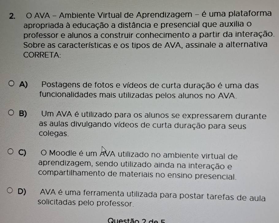 AVA - Ambiente Virtual de Aprendizagem - é uma plataforma
apropriada à educação a distância e presencial que auxilia o
professor e alunos a construir conhecimento a partir da interação.
Sobre as características e os tipos de AVA, assinale a alternativa
CORRETA:
A) Postagens de fotos e vídeos de curta duração é uma das
funcionalidades mais utilizadas pelos alunos no AVA.
B) Um AVA é utilizado para os alunos se expressarem durante
as aulas divulgando vídeos de curta duração para seus
colegas.
C) O Moodle é um AVA utilizado no ambiente virtual de
aprendizagem, sendo utilizado ainda na interação e
compartilhamento de materiais no ensino presencial.
D) AVA é uma ferramenta utilizada para postar tarefas de aula
solicitadas pelo professor.
Questão 2 de 5