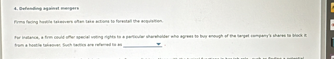 Defending against mergers 
Firms facing hostile takeovers often take actions to forestall the acquisition. 
For instance, a firm could offer special voting rights to a particular shareholder who agrees to buy enough of the target company's shares to block it 
from a hostile takeover. Such tactics are referred to as _.