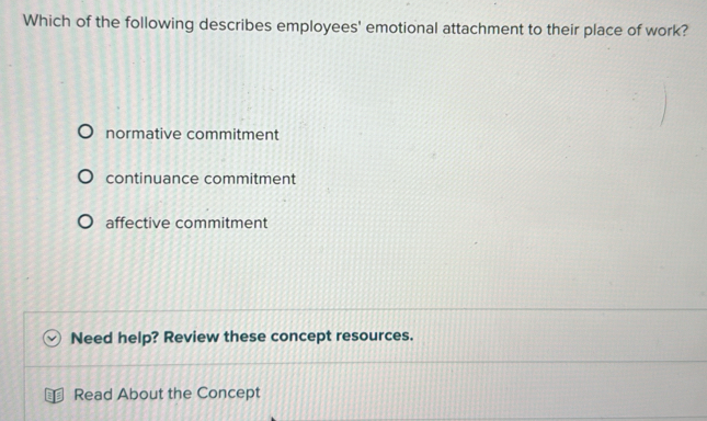 Which of the following describes employees' emotional attachment to their place of work?
normative commitment
continuance commitment
affective commitment
Need help? Review these concept resources.
Read About the Concept