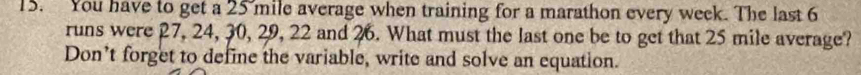 You have to get a 25 mile average when training for a marathon every week. The last 6
runs were 27, 24, 30, 29, 22 and 26. What must the last one be to get that 25 mile average? 
Don’t forget to define the variable, write and solve an equation.