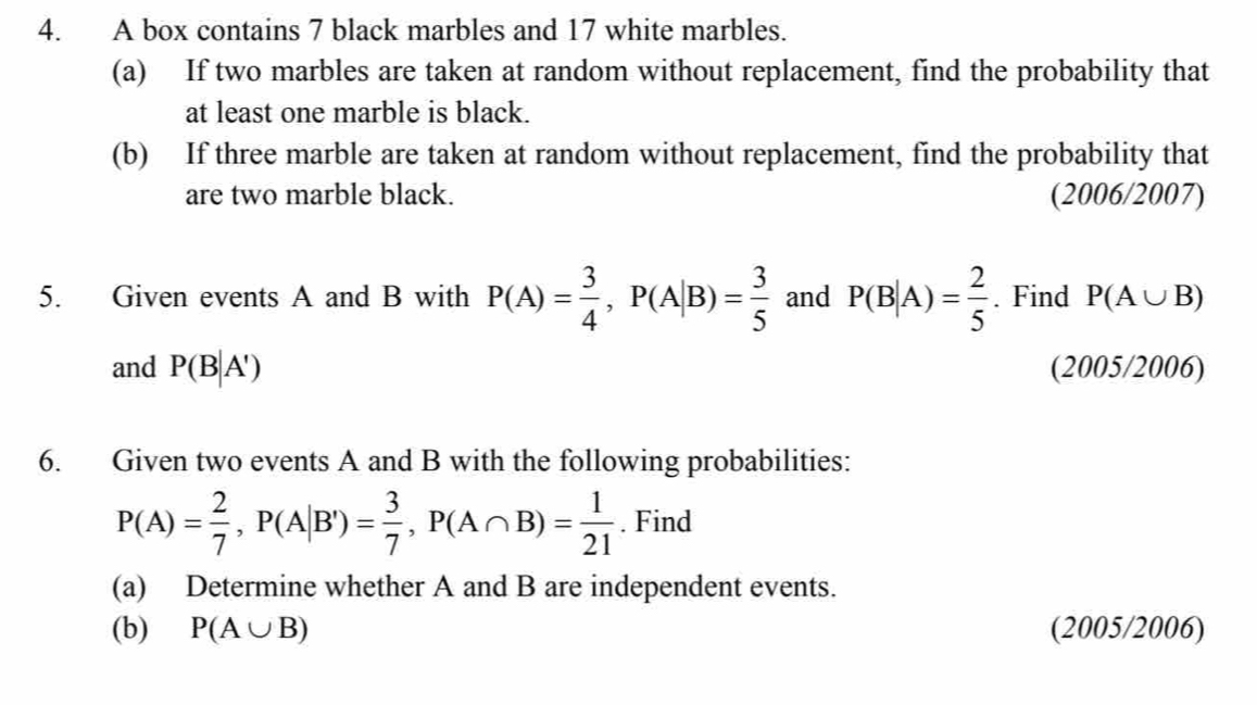 A box contains 7 black marbles and 17 white marbles. 
(a) If two marbles are taken at random without replacement, find the probability that 
at least one marble is black. 
(b) If three marble are taken at random without replacement, find the probability that 
are two marble black. (2006/2007) 
5. Given events A and B with P(A)= 3/4 , P(A|B)= 3/5  and P(B|A)= 2/5 . Find P(A∪ B)
and P(B|A') (2005/2006) 
6. Given two events A and B with the following probabilities:
P(A)= 2/7 , P(A|B')= 3/7 , P(A∩ B)= 1/21 . Find 
(a) Determine whether A and B are independent events. 
(b) P(A∪ B) (2005/2006)