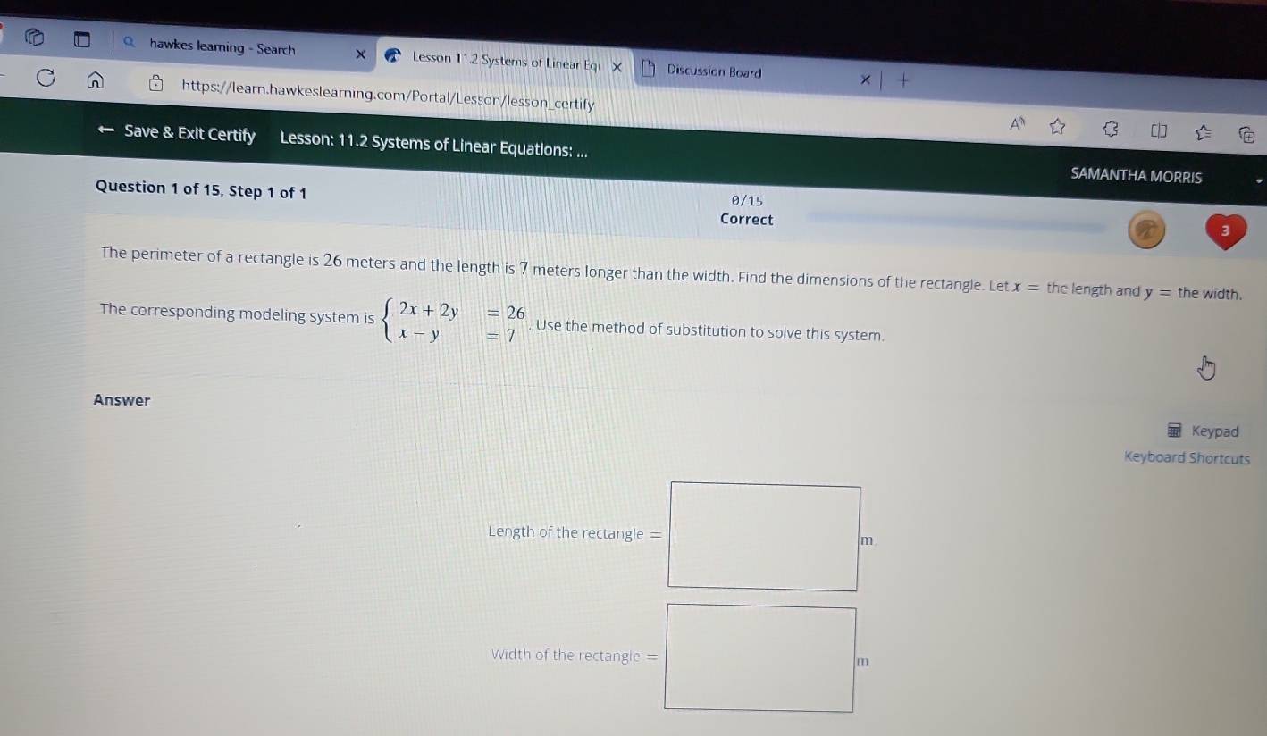 hawkes learning - Search Lesson 11.2 Systems of Linear Eq Discussion Board
https://learn.hawkeslearning.com/Portal/Lesson/lesson_certify
Save & Exit Certify Lesson: 11.2 Systems of Linear Equations: ... SAMANTHA MORRIS
Question 1 of 15, Step 1 of 1 Correct
0/15
3
The perimeter of a rectangle is 26 meters and the length is 7 meters longer than the width. Find the dimensions of the rectangle. Let x= the length and y= the width.
The corresponding modeling system is beginarrayl 2x+2y=26 x-y=7endarray.. Use the method of substitution to solve this system.
Answer
Keypad
Keyboard Shortcuts
Length of the rectangle =
m
Width of the rectangle = m