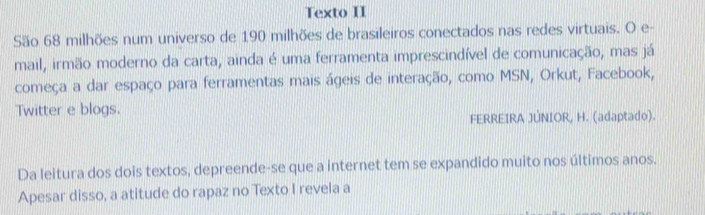 Texto II 
São 68 milhões num universo de 190 milhões de brasileiros conectados nas redes virtuais. O e- 
mail, irmão moderno da carta, ainda é uma ferramenta imprescindível de comunicação, mas já 
começa a dar espaço para ferramentas mais ágeis de interação, como MSN, Orkut, Facebook, 
Twitter e blogs. 
FERREIRA JÚNIOR, H. (adaptado). 
Da leitura dos dois textos, depreende-se que a internet tem se expandido muito nos últimos anos. 
Apesar disso, a atitude do rapaz no Texto I revela a