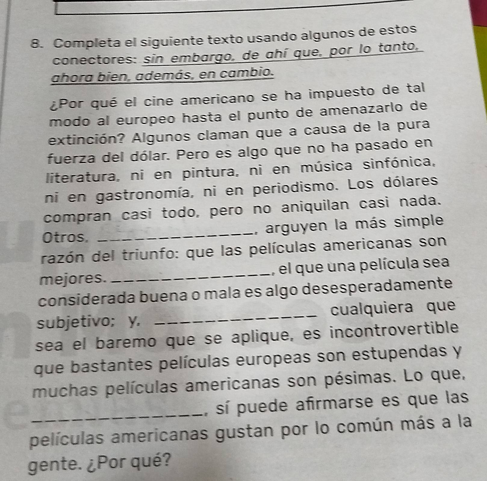 Completa el siguiente texto usando algunos de estos 
conectores: sin embargo, de ahí que, por lo tanto, 
ahora bien, además, en cambio. 
¿Por qué el cine americano se ha impuesto de tal 
modo al európeo hasta el punto de amenazarlo de 
extinción? Algunos claman que a causa de la pura 
fuerza del dólar. Pero es algo que no ha pasado en 
literatura, ni en pintura, ni en música sinfónica, 
ni en gastronomía, ni en periodismo. Los dólares 
compran casi todo, pero no aniquilan casi nada. 
Otros, _, arguyen la más simple 
razón del triunfo: que las películas americanas son 
mejores. _, el que una película sea 
considerada buena o mala es algo desesperadamente 
subjetivo; y. _cualquiera que 
sea el baremo que se aplique, es incontrovertible 
que bastantes películas europeas son estupendas y 
muchas películas americanas son pésimas. Lo que, 
_, sí puede afirmarse es que las 
películas americanas gustan por lo común más a la 
gente. ¿Por qué?