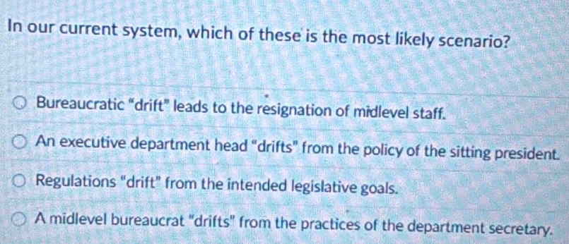 In our current system, which of these is the most likely scenario?
Bureaucratic “drift” leads to the resignation of midlevel staff.
An executive department head “drifts” from the policy of the sitting president.
Regulations “drift” from the intended legislative goals.
A midlevel bureaucrat "drifts" from the practices of the department secretary.